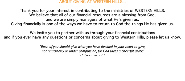 ABOUT GIVING AT WESTERN HILLS... Thank you for your interest in contributing to the ministries of WESTERN HILLS. We believe that all of our financial resources are a blessing from God, and we are simply managers of what He’s given us. Giving financially is one of the ways we have to return to God the things He has given us. We invite you to partner with us through your financial contributions and if you ever have any questions or concerns about giving to Western Hills, please let us know. “Each of you should give what you have decided in your heart to give, not reluctantly or under compulsion, for God loves a cheerful giver.” - 1 Corinthians 9:7